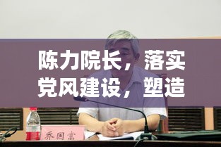 陈力院长，落实党风建设，塑造清廉学术氛围的杰出典范