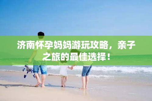 济南怀孕妈妈游玩攻略，亲子之旅的最佳选择！