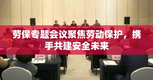 劳保专题会议聚焦劳动保护，携手共建安全未来