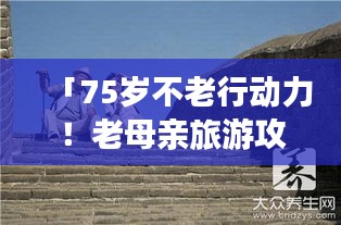 「75岁不老行动力！老母亲旅游攻略带你领略晚年生活的精彩探索之旅」