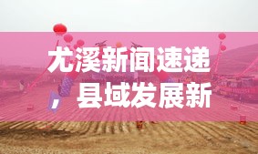 尤溪新闻速递，县域发展新动向，社会民生崭新风貌